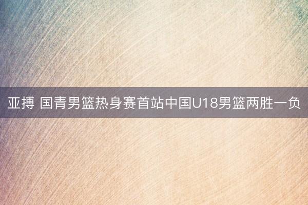 亚搏 国青男篮热身赛首站中国U18男篮两胜一负