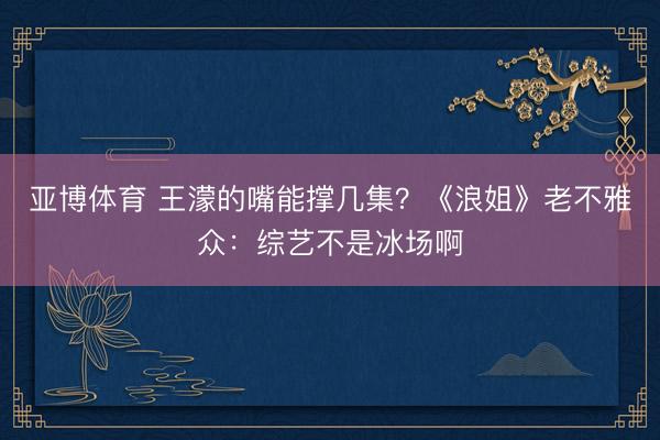 亚博体育 王濛的嘴能撑几集?《浪姐》老不雅众:综艺不是冰场啊