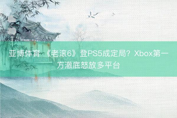 亚博体育 《老滚6》登PS5成定局？Xbox第一方澈底怒放多平台