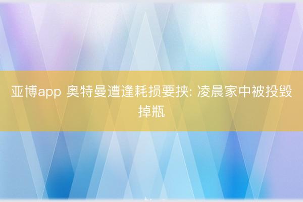 亚博app 奥特曼遭逢耗损要挟: 凌晨家中被投毁掉瓶
