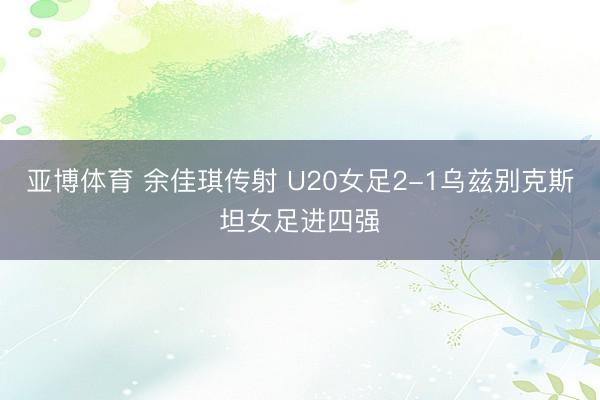 亚博体育 余佳琪传射 U20女足2-1乌兹别克斯坦女足进四强