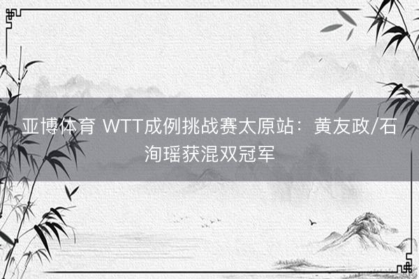亚博体育 WTT成例挑战赛太原站：黄友政/石洵瑶获混双冠军