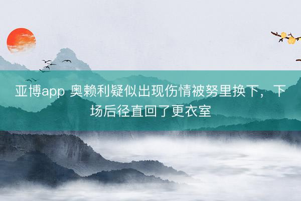 亚博app 奥赖利疑似出现伤情被努里换下，下场后径直回了更衣室