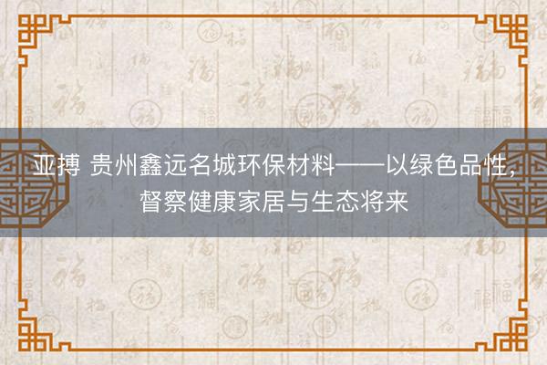 亚搏 贵州鑫远名城环保材料——以绿色品性，督察健康家居与生态将来