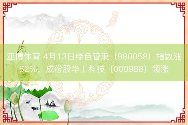 亚博体育 4月13日绿色管束（980058）指数涨62%，成份股华工科技（000988）领涨