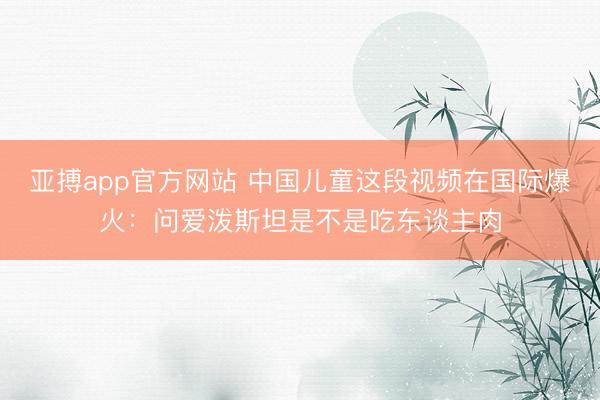 亚搏app官方网站 中国儿童这段视频在国际爆火:问爱泼斯坦是不是吃东谈主肉