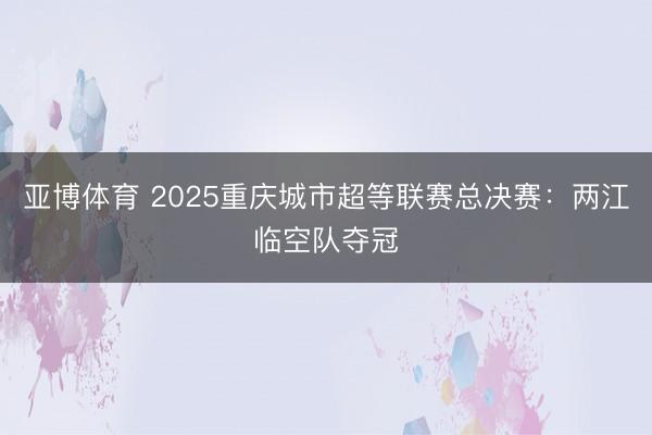 亚博体育 2025重庆城市超等联赛总决赛:两江临空队夺冠