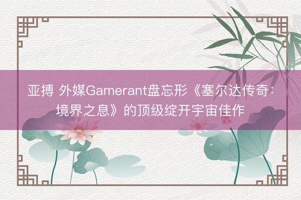 亚搏 外媒Gamerant盘忘形《塞尔达传奇：境界之息》的顶级绽开宇宙佳作