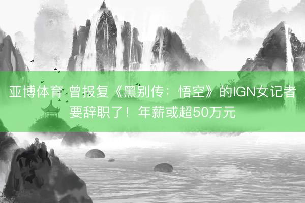 亚博体育 曾报复《黑别传：悟空》的IGN女记者要辞职了！年薪或超50万元