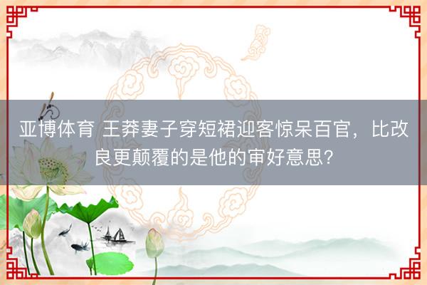 亚博体育 王莽妻子穿短裙迎客惊呆百官，比改良更颠覆的是他的审好意思？