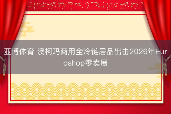 亚博体育 澳柯玛商用全冷链居品出击2026年Euroshop零卖展