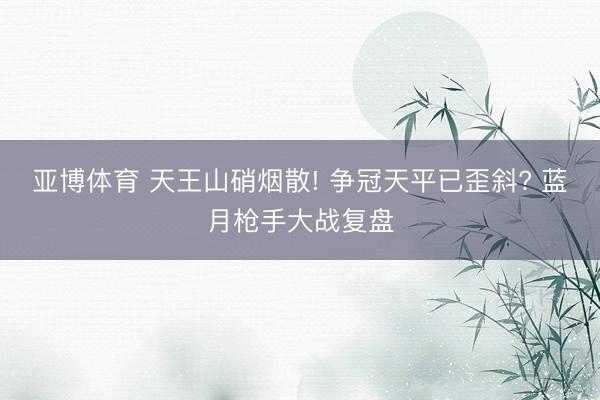 亚博体育 天王山硝烟散! 争冠天平已歪斜? 蓝月枪手大战复盘