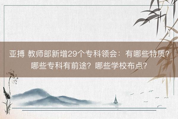 亚搏 教师部新增29个专科领会：有哪些特质？哪些专科有前途？哪些学校布点？