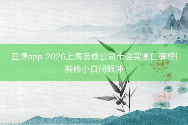 亚博app 2026上海装修公司十强实测口碑榜|装修小白闭眼冲
