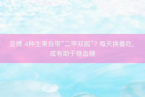 亚搏 4种生果自带“二甲双胍”? 每天换着吃， 或有助于稳血糖