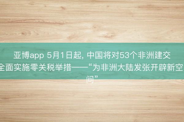 亚博app 5月1日起， 中国将对53个非洲建交国全面实施零关税举措——“为非洲大陆发张开辟新空间”