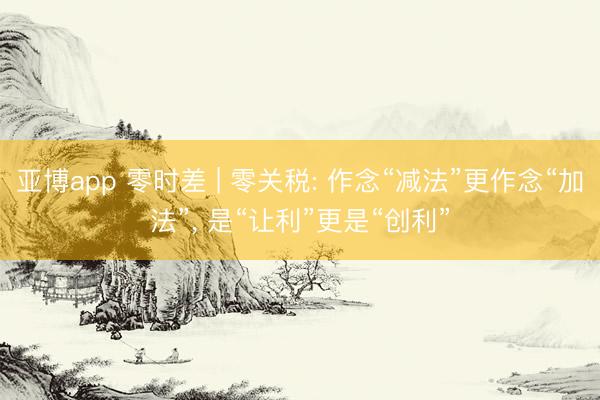 亚博app 零时差 | 零关税: 作念“减法”更作念“加法”， 是“让利”更是“创利”