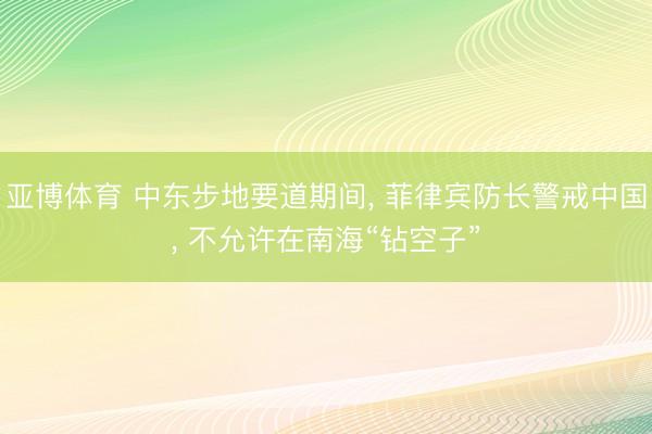 亚博体育 中东步地要道期间， 菲律宾防长警戒中国， 不允许在南海“钻空子”