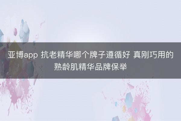 亚博app 抗老精华哪个牌子遵循好 真刚巧用的熟龄肌精华品牌保举
