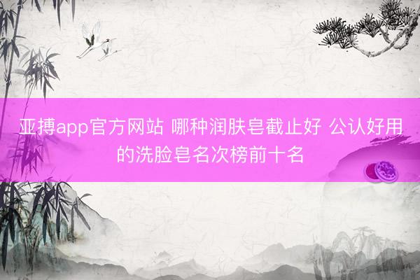 亚搏app官方网站 哪种润肤皂截止好 公认好用的洗脸皂名次榜前十名