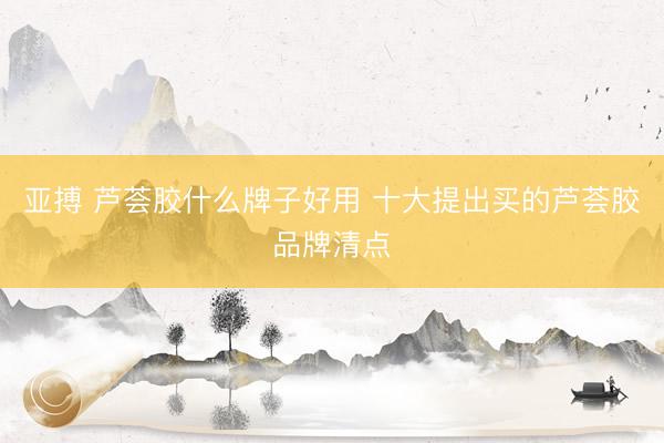 亚搏 芦荟胶什么牌子好用 十大提出买的芦荟胶品牌清点