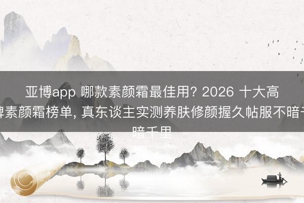 亚博app 哪款素颜霜最佳用? 2026 十大高口碑素颜霜榜单， 真东谈主实测养肤修颜握久帖服不暗千里