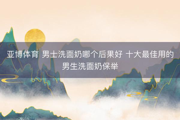 亚博体育 男士洗面奶哪个后果好 十大最佳用的男生洗面奶保举