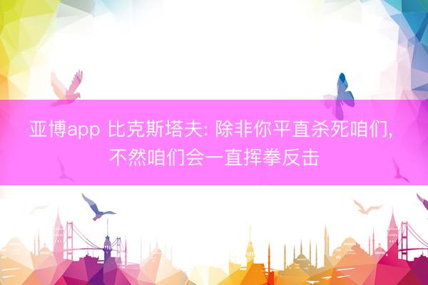 亚博app 比克斯塔夫: 除非你平直杀死咱们， 不然咱们会一直挥拳反击