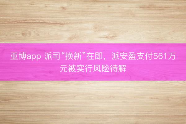 亚博app 派司“换新”在即，派安盈支付561万元被实行风险待解