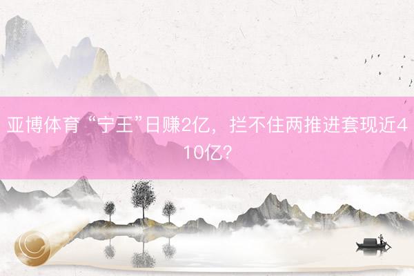 亚博体育 “宁王”日赚2亿，拦不住两推进套现近410亿？
