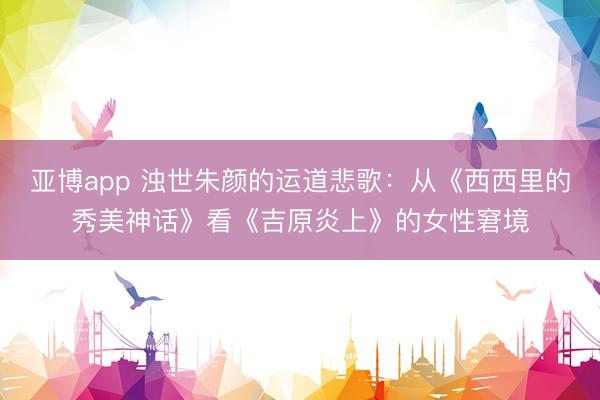 亚博app 浊世朱颜的运道悲歌：从《西西里的秀美神话》看《吉原炎上》的女性窘境