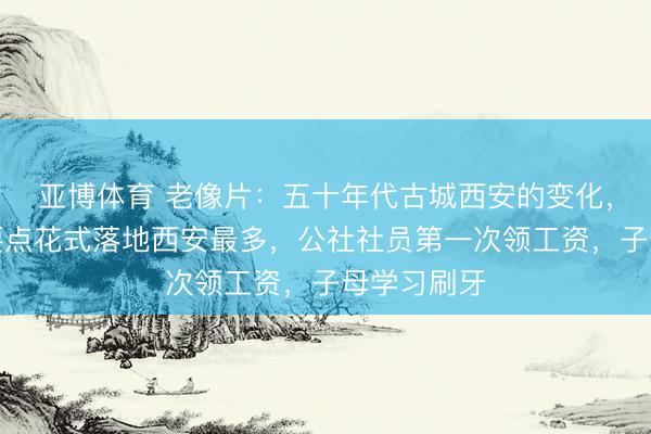 亚博体育 老像片：五十年代古城西安的变化，苏联援建要点花式落地西安最多，公社社员第一次领工资，子母学习刷牙