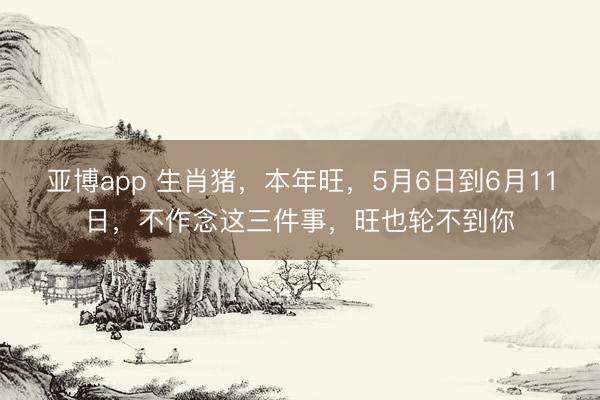 亚博app 生肖猪，本年旺，5月6日到6月11日，不作念这三件事，旺也轮不到你