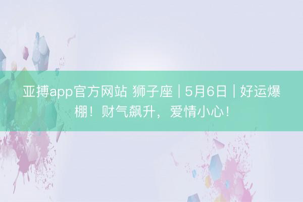 亚搏app官方网站 狮子座 | 5月6日 | 好运爆棚！财气飙升，爱情小心！