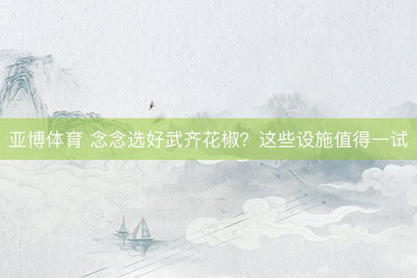 亚博体育 念念选好武齐花椒？这些设施值得一试