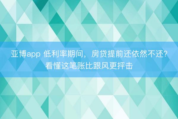 亚博app 低利率期间，房贷提前还依然不还？看懂这笔账比跟风更抨击