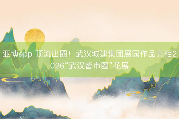 亚博app 顶流出圈！武汉城建集团展园作品亮相2026“武汉皆市圈”花展