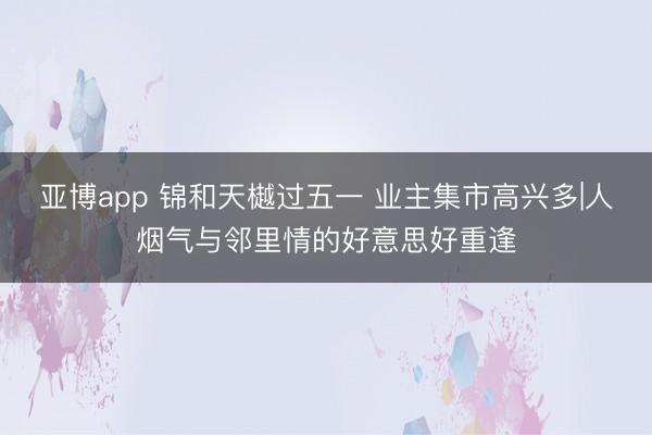 亚博app 锦和天樾过五一 业主集市高兴多|人烟气与邻里情的好意思好重逢