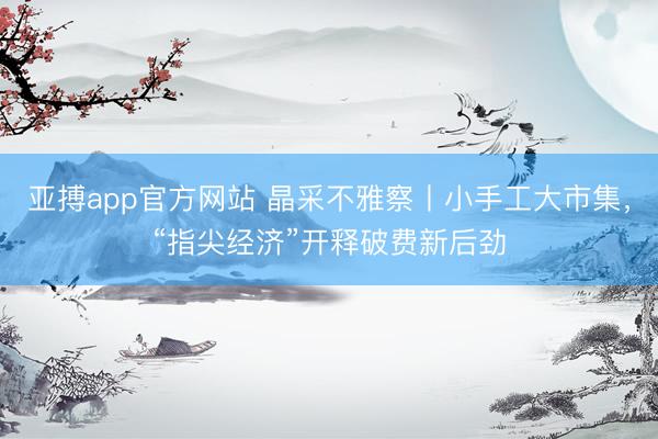 亚搏app官方网站 晶采不雅察丨小手工大市集，“指尖经济”开释破费新后劲