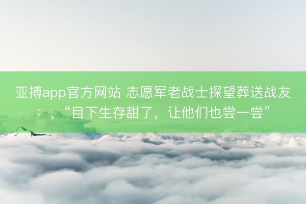 亚搏app官方网站 志愿军老战士探望葬送战友：，“目下生存甜了，让他们也尝一尝”