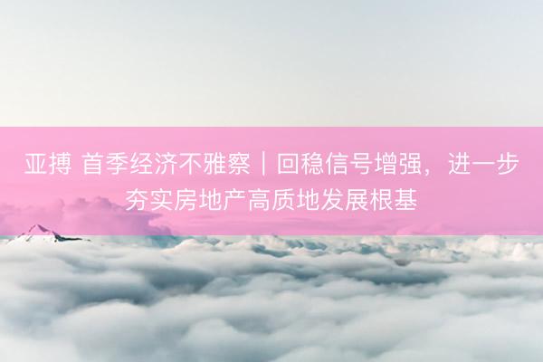 亚搏 首季经济不雅察｜回稳信号增强，进一步夯实房地产高质地发展根基