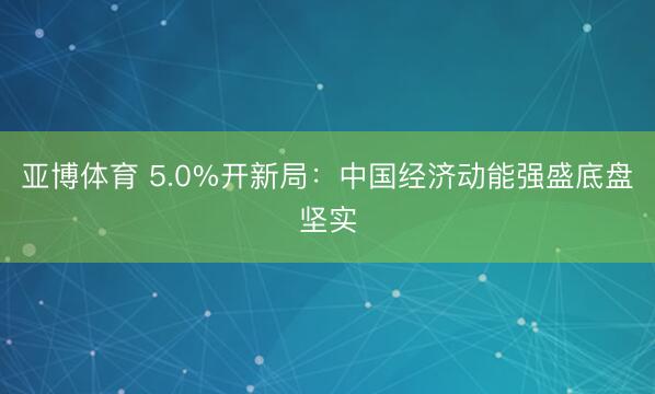 亚博体育 5.0%开新局：中国经济动能强盛底盘坚实