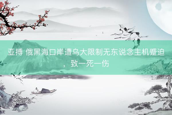 亚搏 俄黑海口岸遭乌大限制无东说念主机蹙迫，致一死一伤