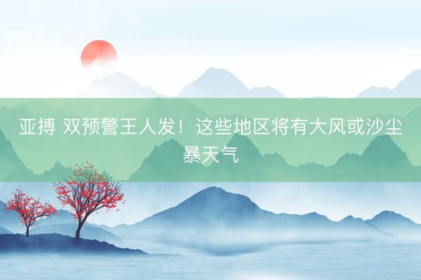 亚搏 双预警王人发！这些地区将有大风或沙尘暴天气