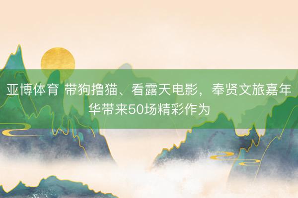 亚博体育 带狗撸猫、看露天电影，奉贤文旅嘉年华带来50场精彩作为