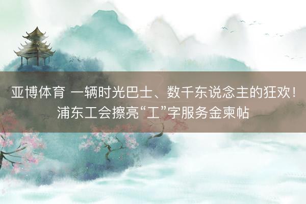 亚博体育 一辆时光巴士、数千东说念主的狂欢！浦东工会擦亮“工”字服务金柬帖