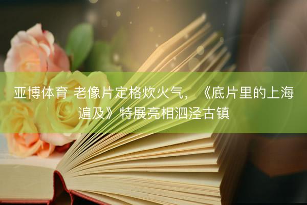 亚博体育 老像片定格炊火气，《底片里的上海遍及》特展亮相泗泾古镇