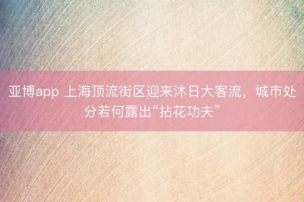 亚博app 上海顶流街区迎来沐日大客流，城市处分若何露出“拈花功夫”