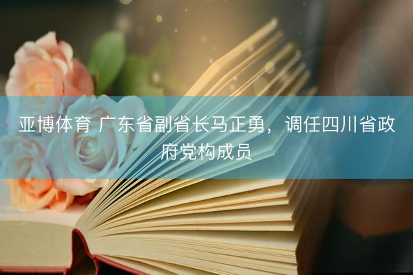 亚博体育 广东省副省长马正勇，调任四川省政府党构成员