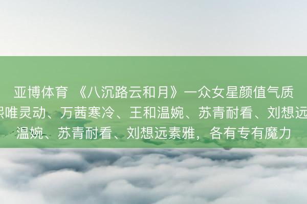 亚博体育 《八沉路云和月》一众女星颜值气质折柳，风骨尽显 张熙唯灵动、万茜寒冷、王和温婉、苏青耐看、刘想远素雅，各有专有魔力